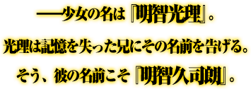 ——少女の名は『明智光理』。光理は記憶を失った兄にその名前を告げる。そう、彼の名前こそ『明智久司朗』。